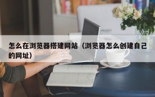 简阳怎么在浏览器搭建网站（浏览器怎么创建自己的网址）